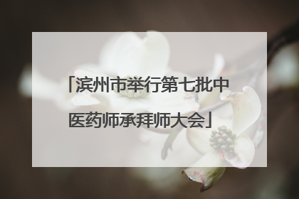 滨州市举行第七批中医药师承拜师大会
